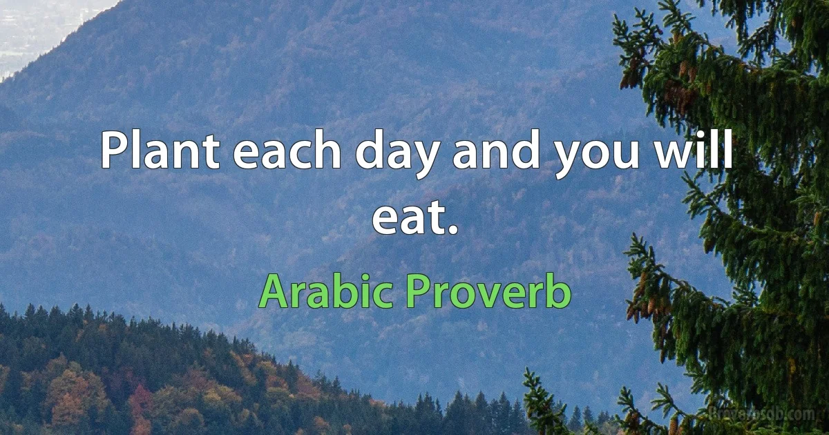 Plant each day and you will eat. (Arabic Proverb)