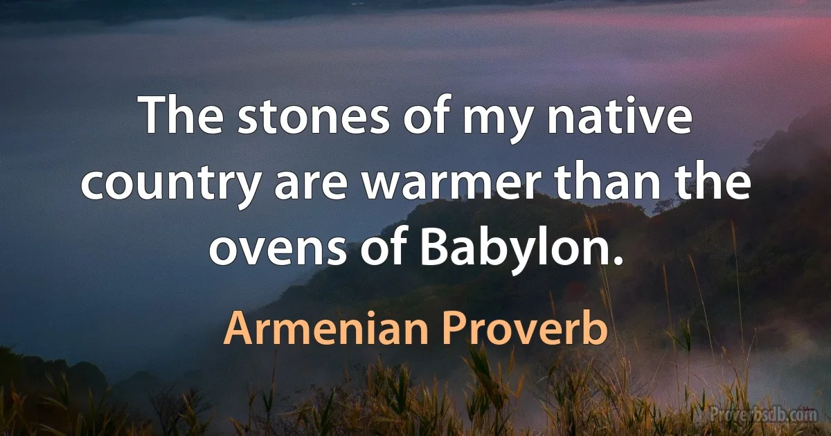 The stones of my native country are warmer than the ovens of Babylon. (Armenian Proverb)