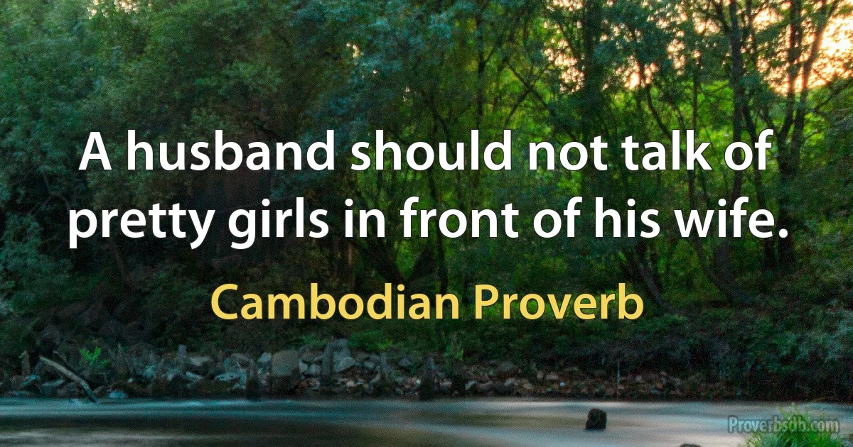 A husband should not talk of pretty girls in front of his wife. (Cambodian Proverb)