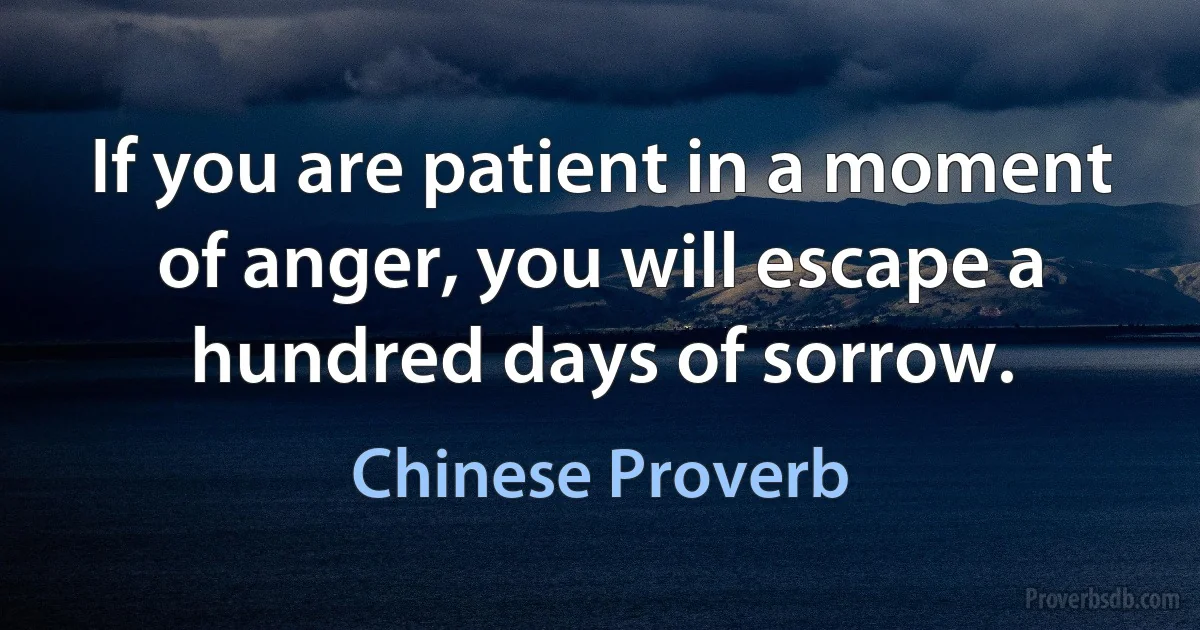 If you are patient in a moment of anger, you will escape a hundred days of sorrow. (Chinese Proverb)