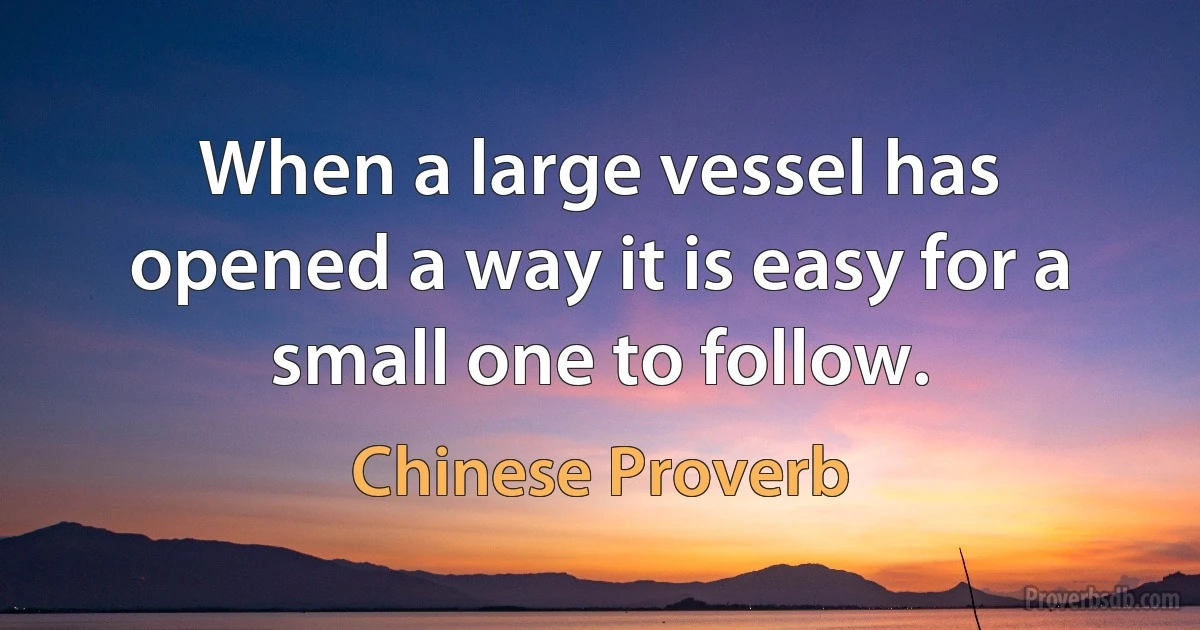 When a large vessel has opened a way it is easy for a small one to follow. (Chinese Proverb)