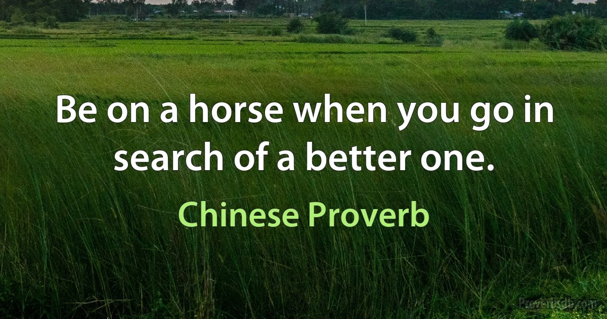 Be on a horse when you go in search of a better one. (Chinese Proverb)