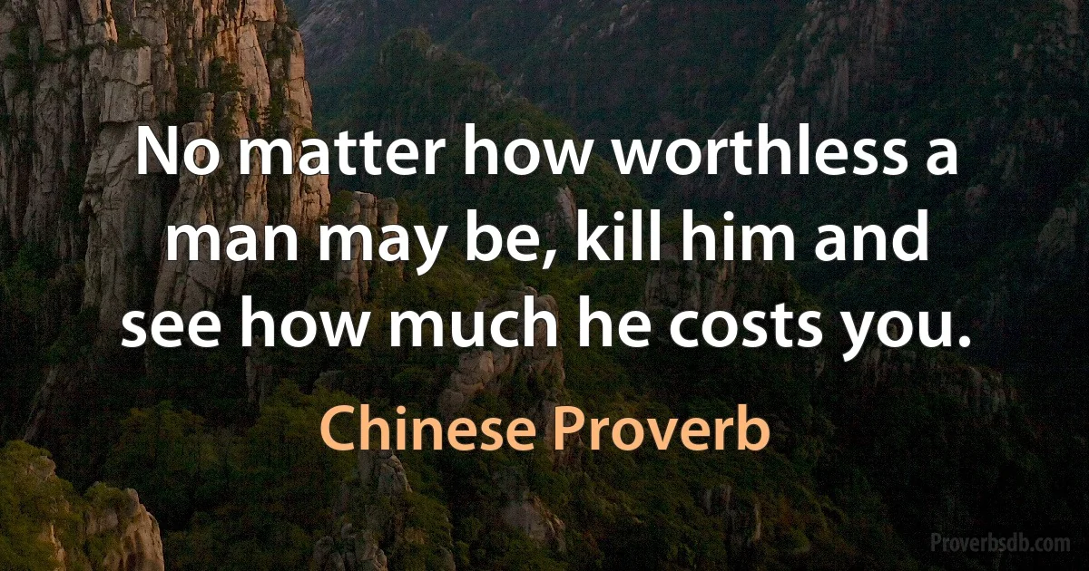 No matter how worthless a man may be, kill him and see how much he costs you. (Chinese Proverb)