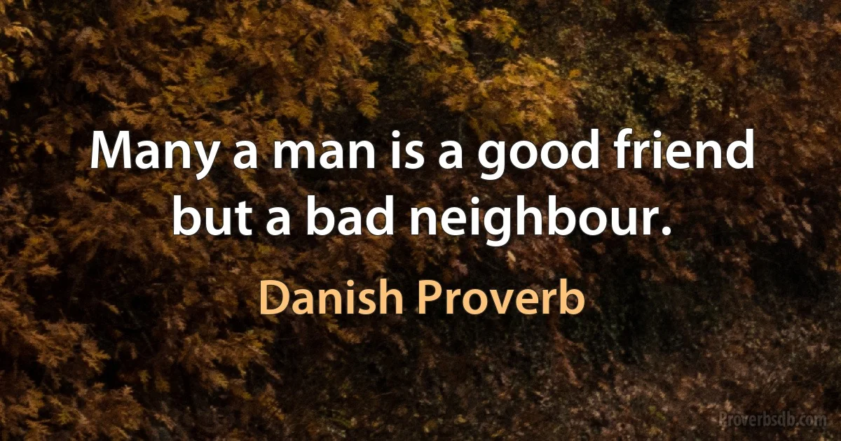 Many a man is a good friend but a bad neighbour. (Danish Proverb)