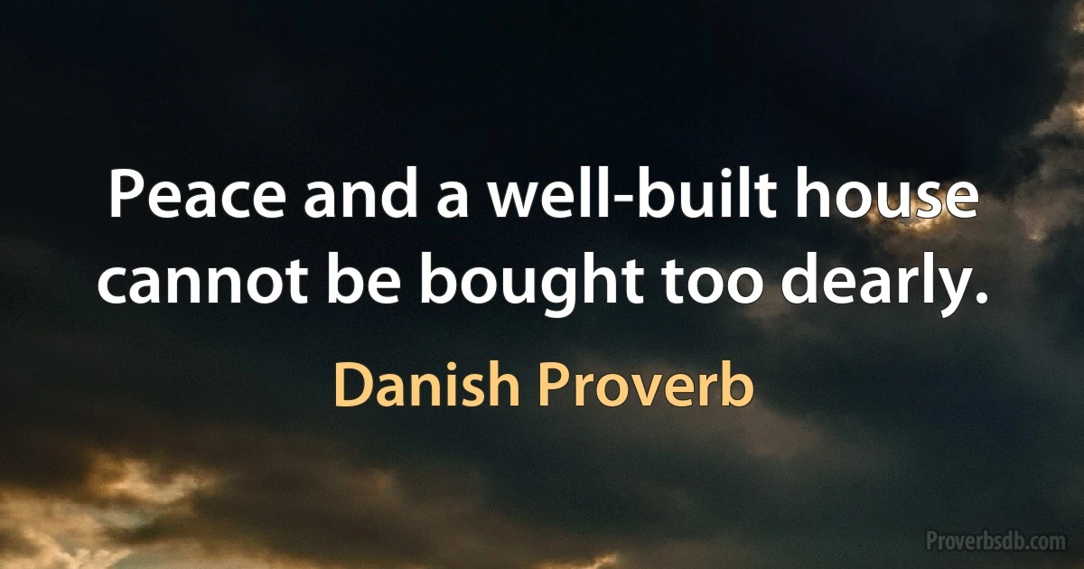 Peace and a well-built house cannot be bought too dearly. (Danish Proverb)