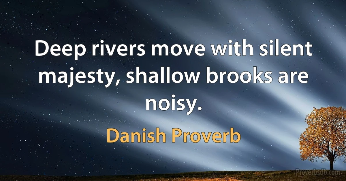 Deep rivers move with silent majesty, shallow brooks are noisy. (Danish Proverb)