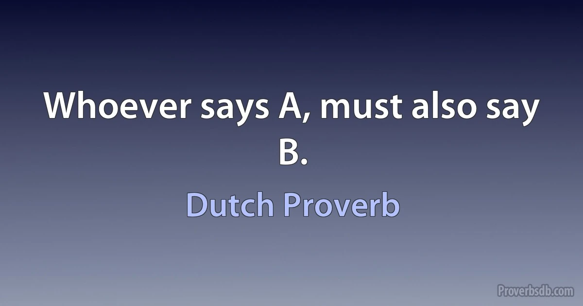 Whoever says A, must also say B. (Dutch Proverb)