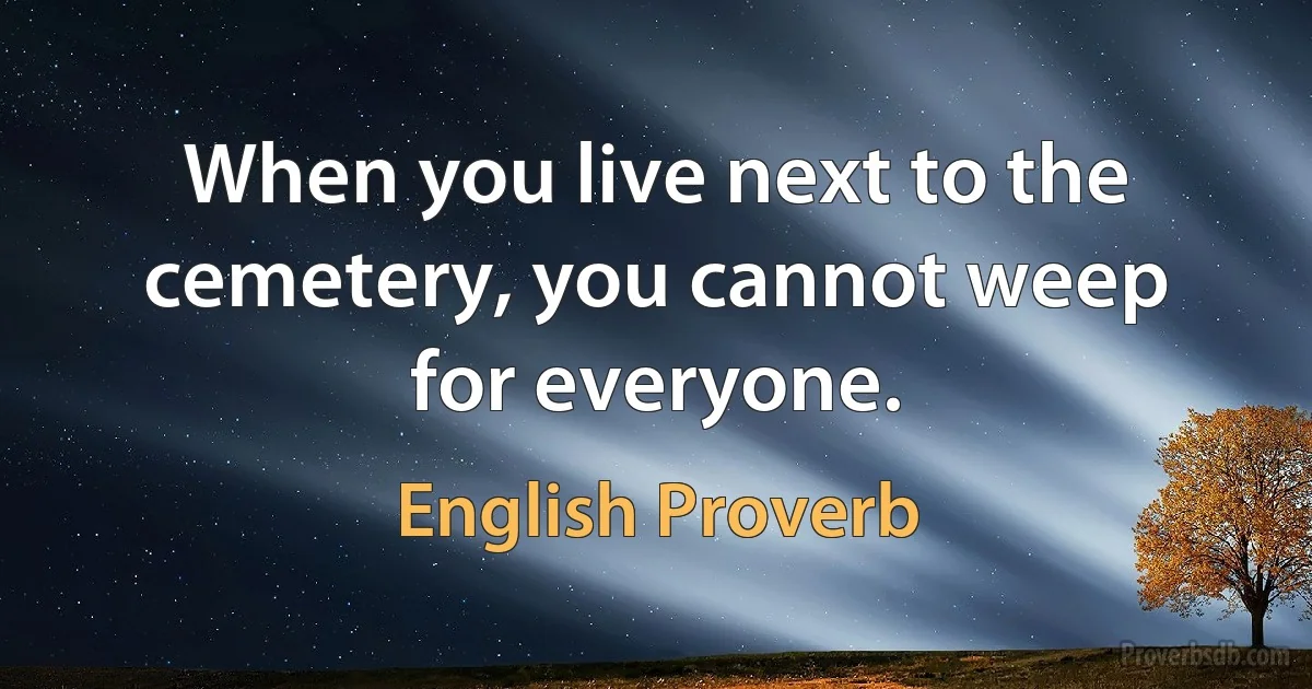 When you live next to the cemetery, you cannot weep for everyone. (English Proverb)