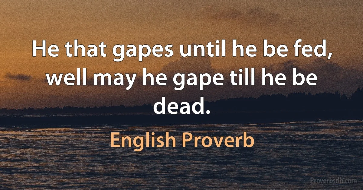 He that gapes until he be fed, well may he gape till he be dead. (English Proverb)