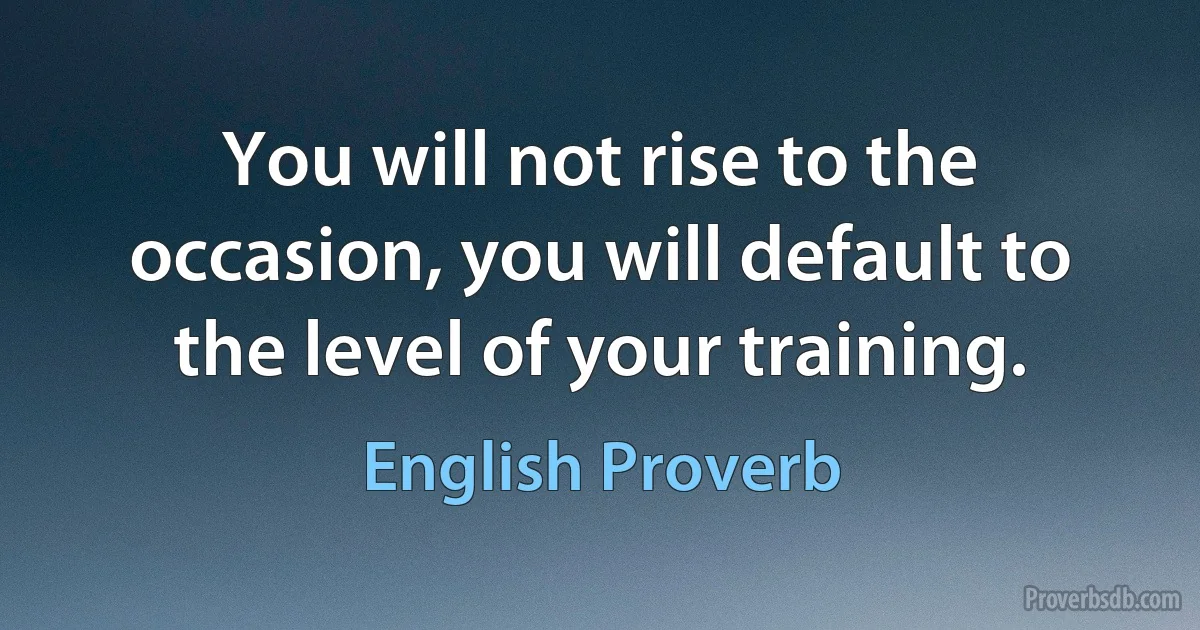 You will not rise to the occasion, you will default to the level of your training. (English Proverb)