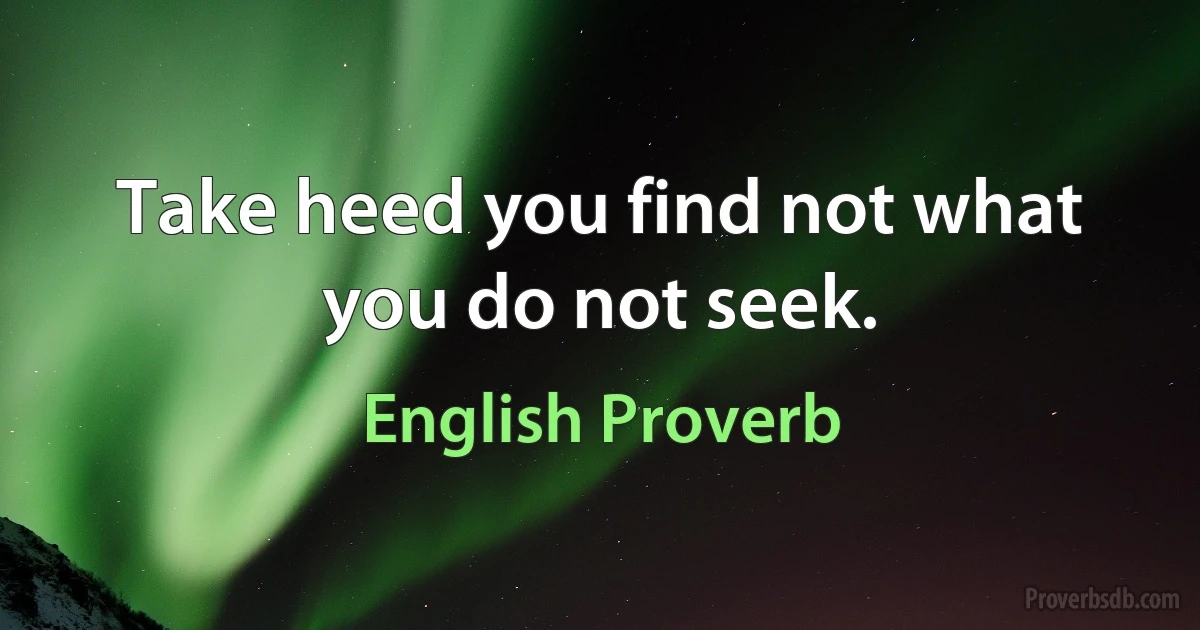 Take heed you find not what you do not seek. (English Proverb)