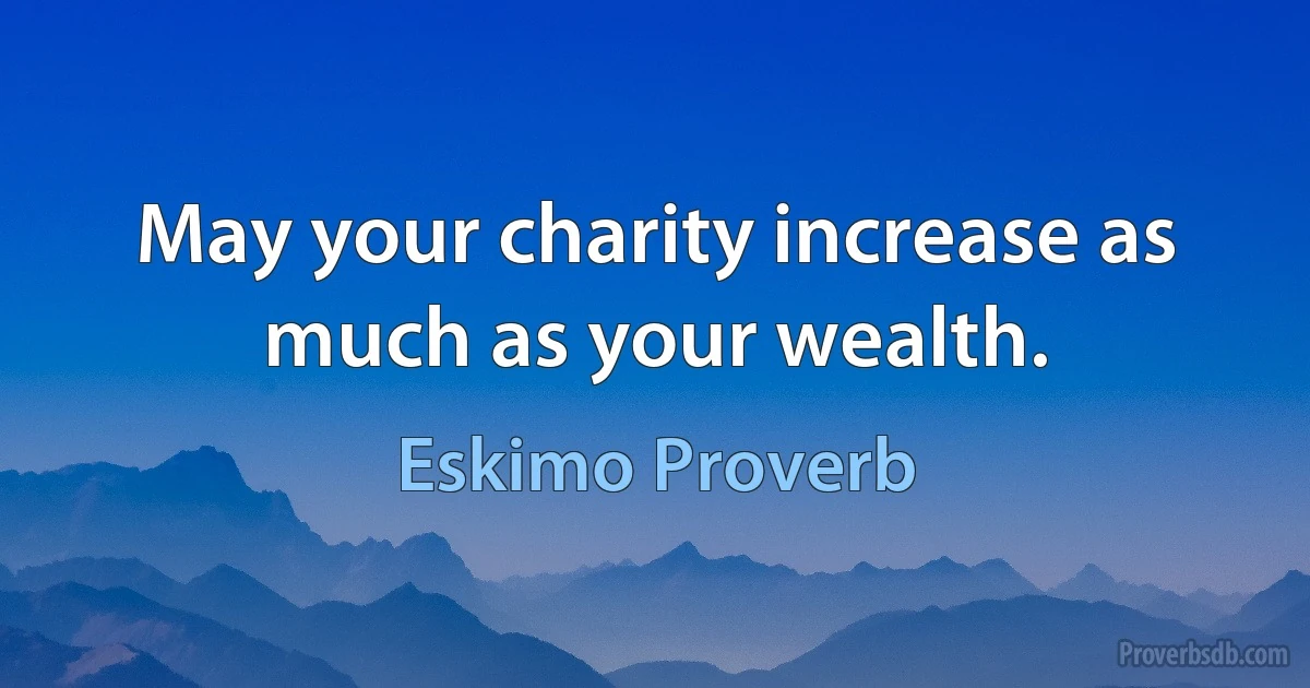 May your charity increase as much as your wealth. (Eskimo Proverb)