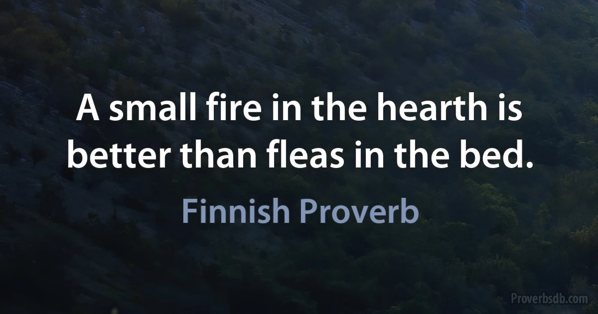 A small fire in the hearth is better than fleas in the bed. (Finnish Proverb)