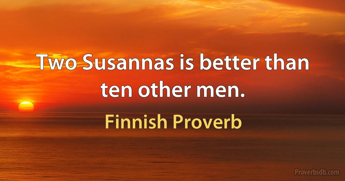 Two Susannas is better than ten other men. (Finnish Proverb)