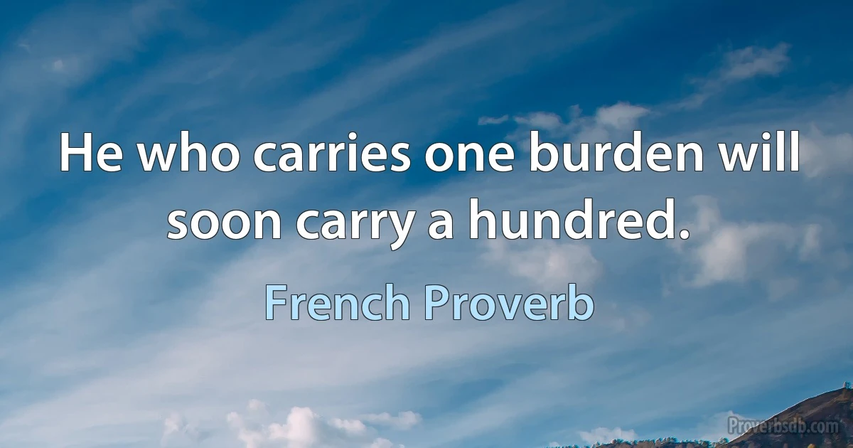 He who carries one burden will soon carry a hundred. (French Proverb)