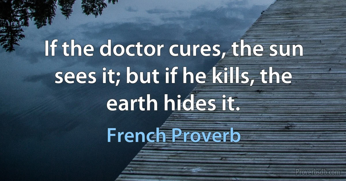 If the doctor cures, the sun sees it; but if he kills, the earth hides it. (French Proverb)