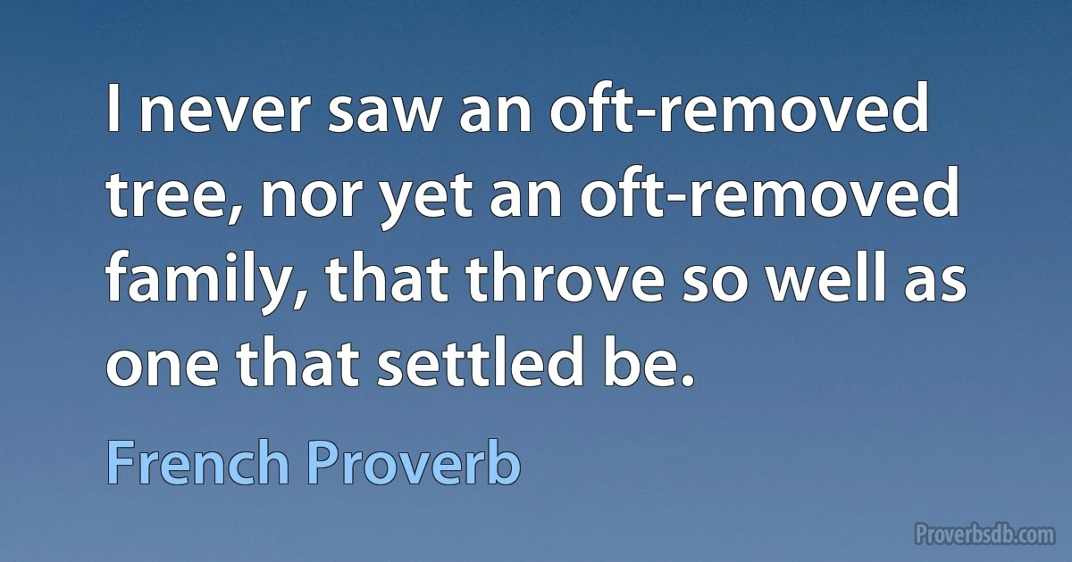 I never saw an oft-removed tree, nor yet an oft-removed family, that throve so well as one that settled be. (French Proverb)