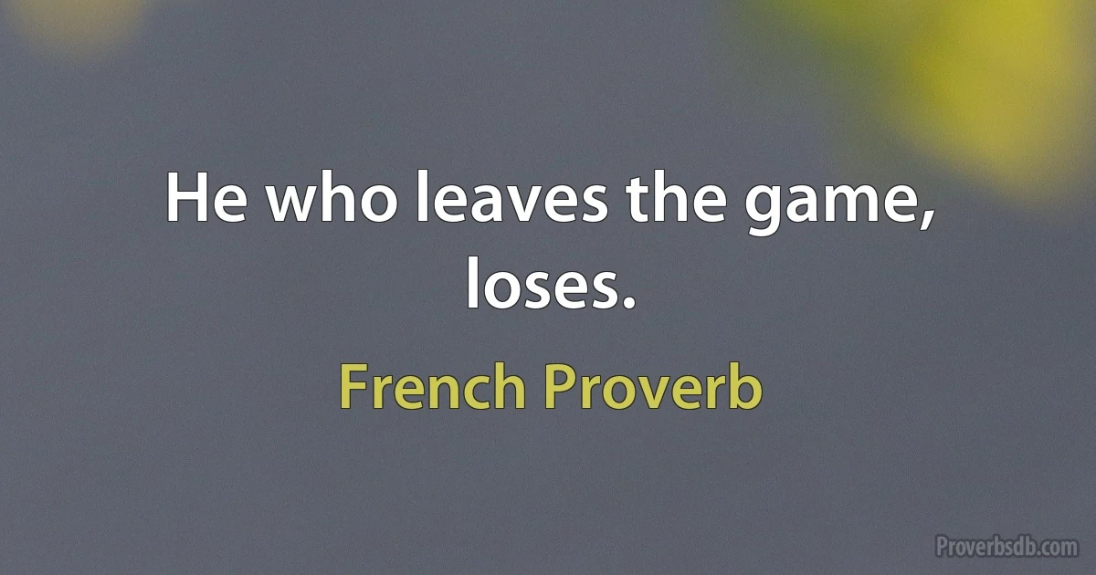 He who leaves the game, loses. (French Proverb)