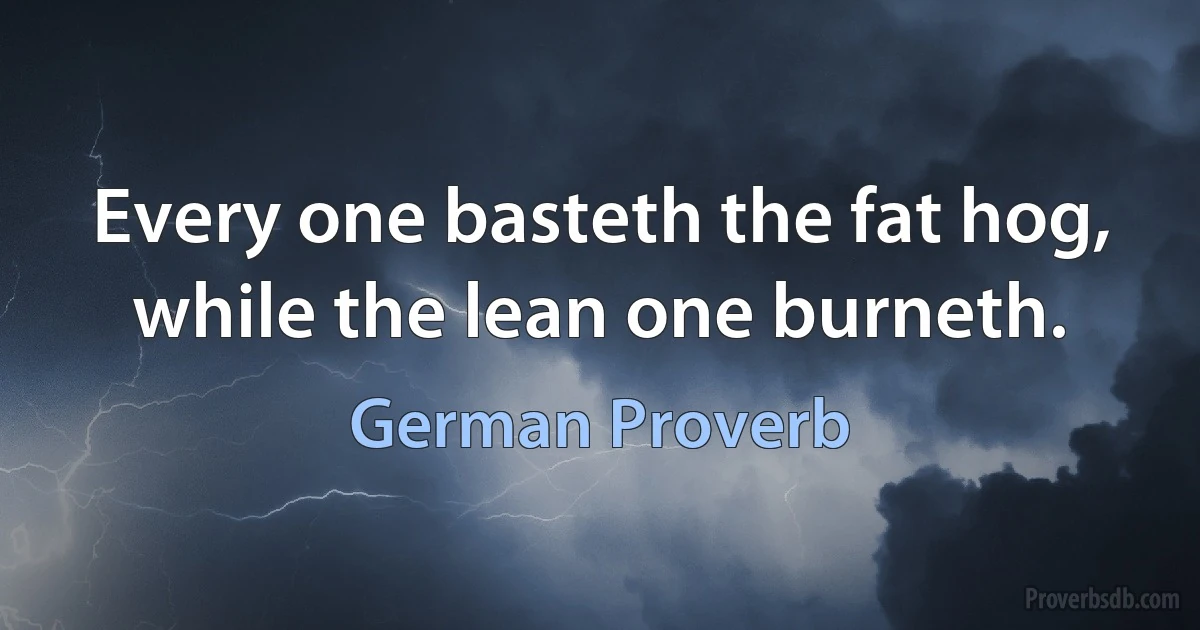 Every one basteth the fat hog, while the lean one burneth. (German Proverb)