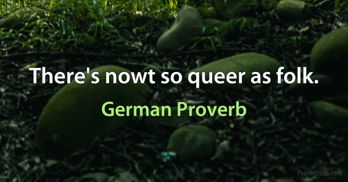 There's nowt so queer as folk. (German Proverb)