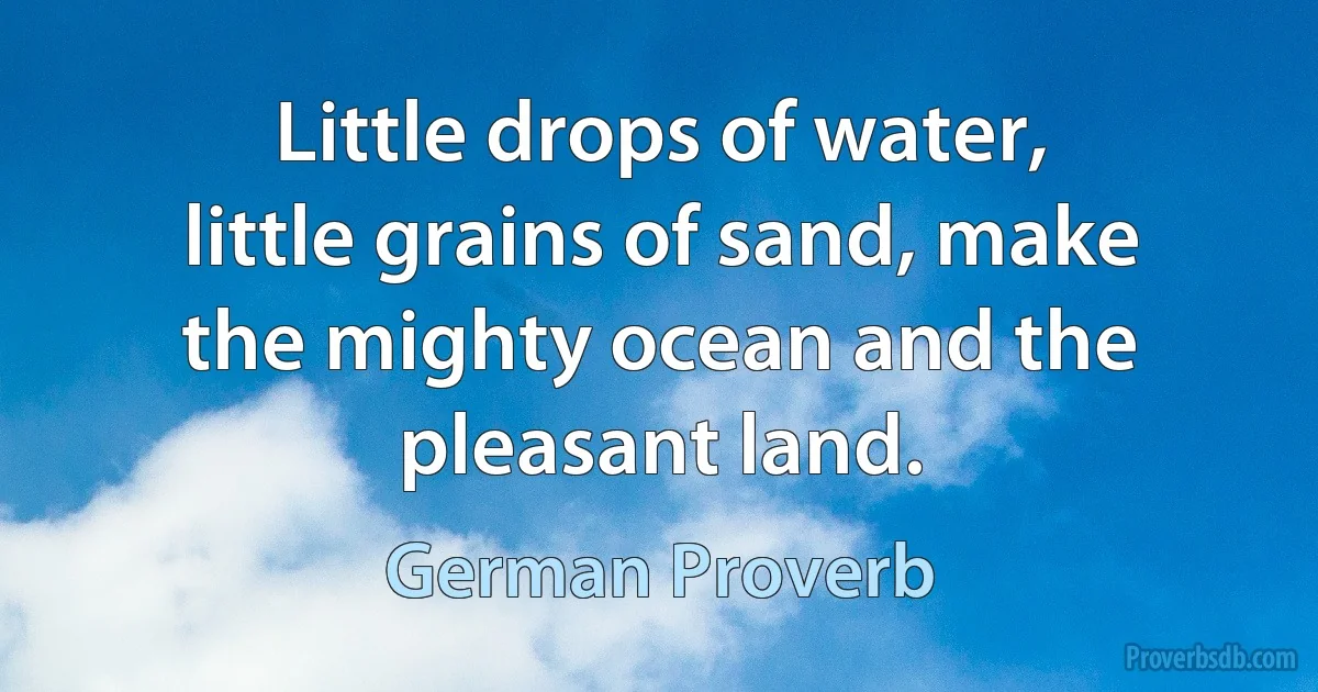 Little drops of water, little grains of sand, make the mighty ocean and the pleasant land. (German Proverb)