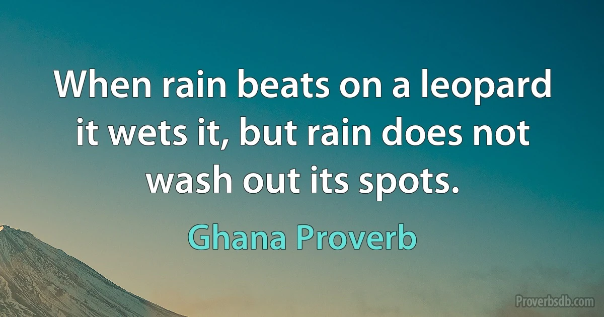 When rain beats on a leopard it wets it, but rain does not wash out its spots. (Ghana Proverb)