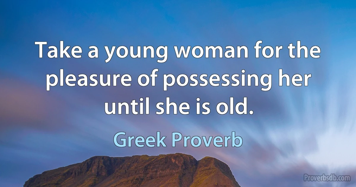 Take a young woman for the pleasure of possessing her until she is old. (Greek Proverb)