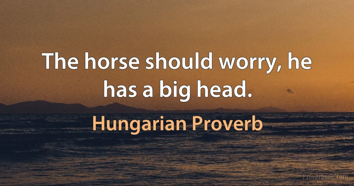 The horse should worry, he has a big head. (Hungarian Proverb)