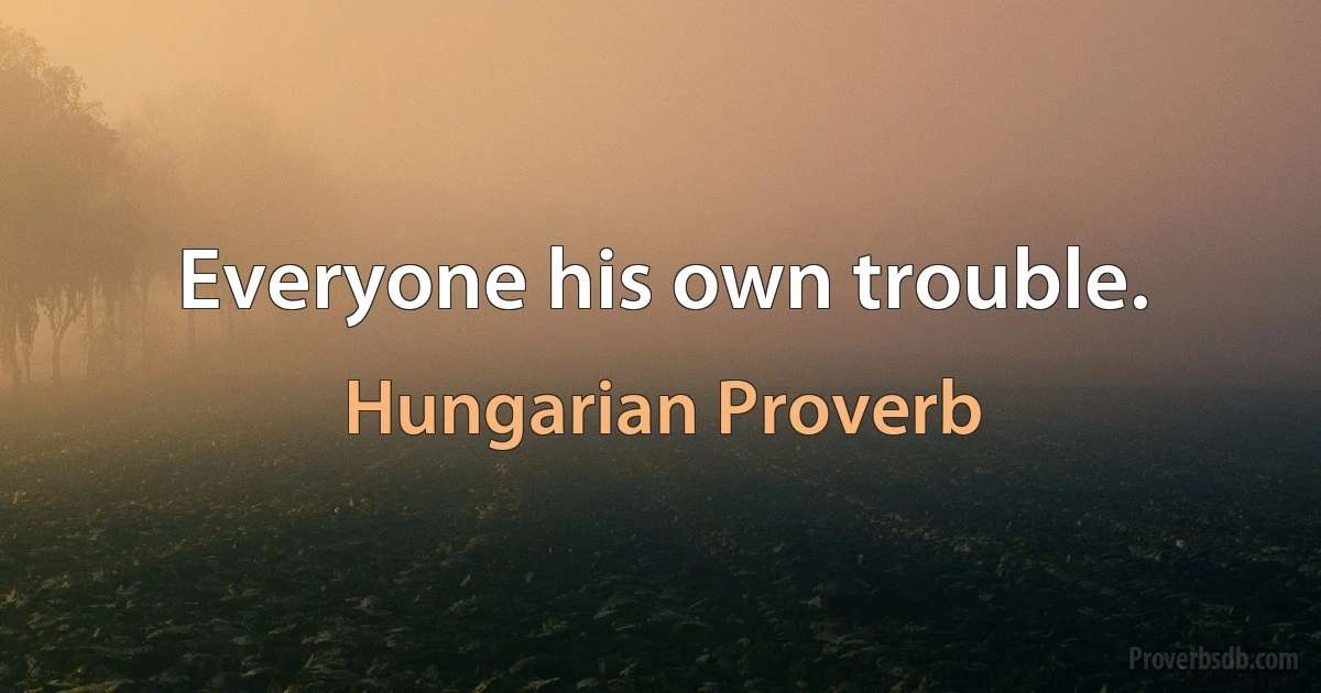 Everyone his own trouble. (Hungarian Proverb)