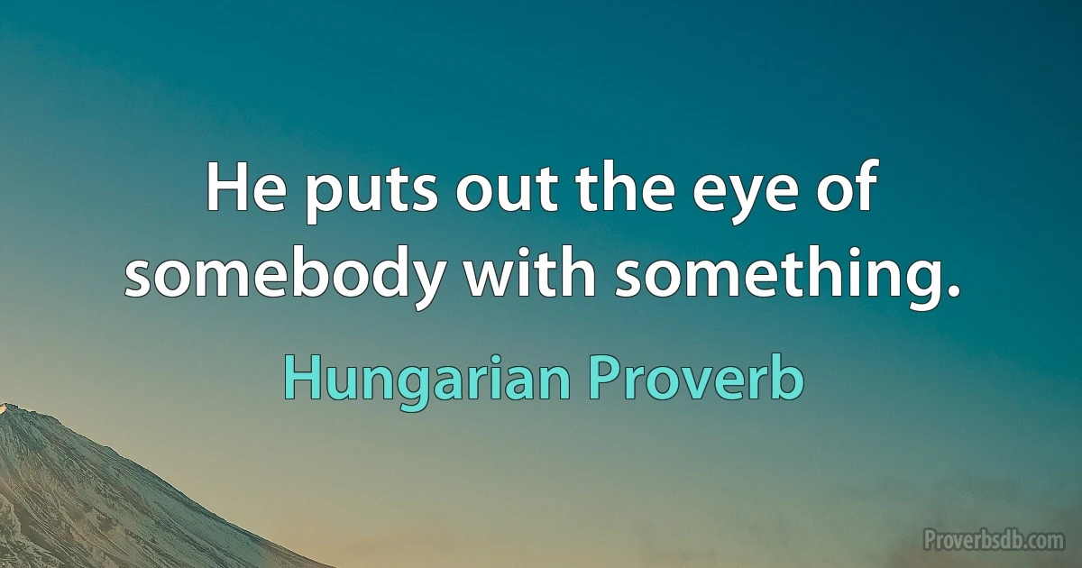 He puts out the eye of somebody with something. (Hungarian Proverb)