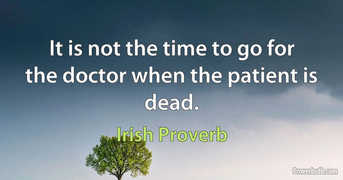 It is not the time to go for the doctor when the patient is dead. (Irish Proverb)