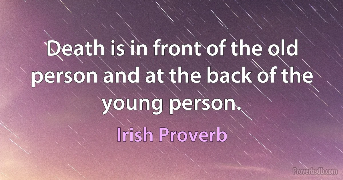 Death is in front of the old person and at the back of the young person. (Irish Proverb)