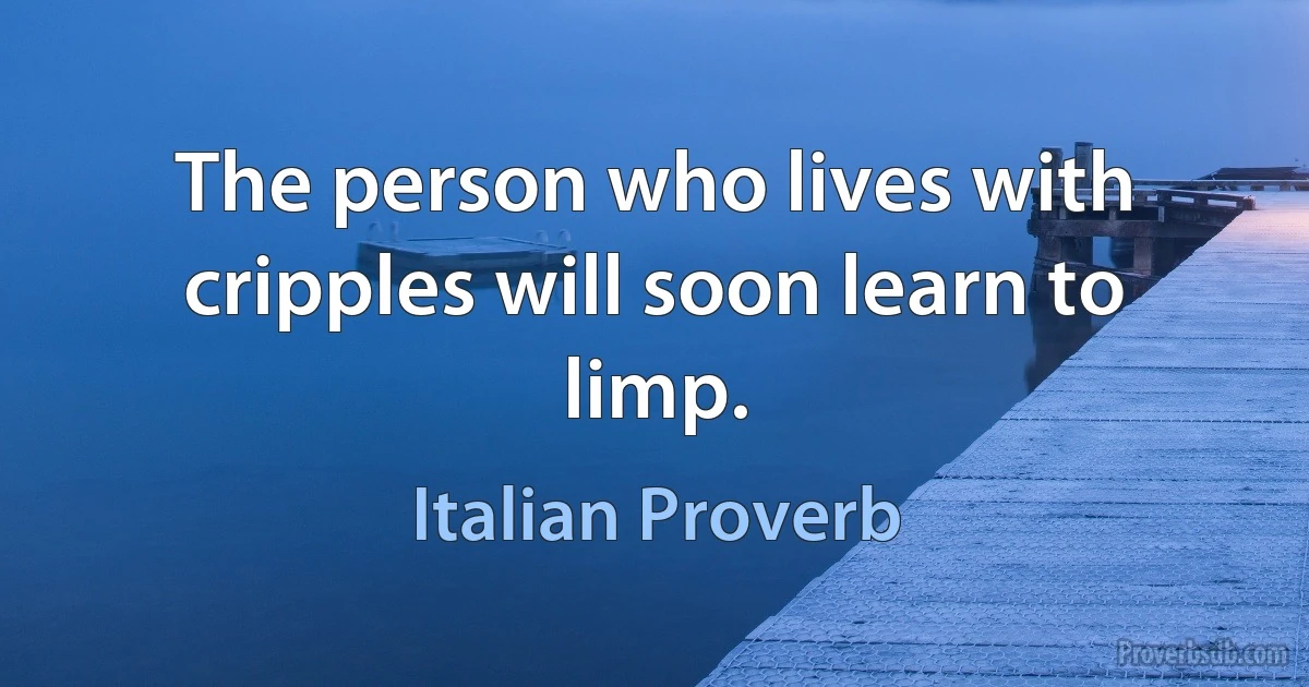 The person who lives with cripples will soon learn to limp. (Italian Proverb)