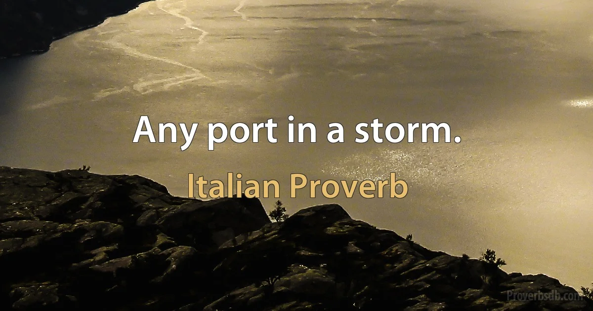 Any port in a storm. (Italian Proverb)