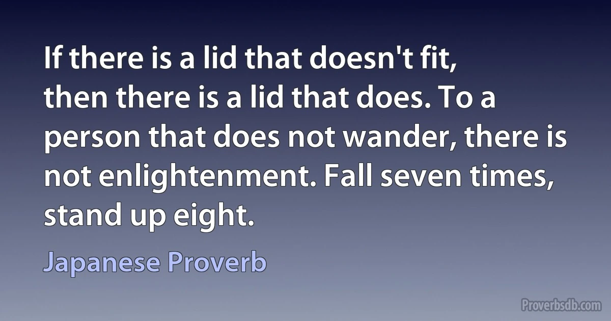 If there is a lid that doesn't fit, then there is a lid that does. To a person that does not wander, there is not enlightenment. Fall seven times, stand up eight. (Japanese Proverb)