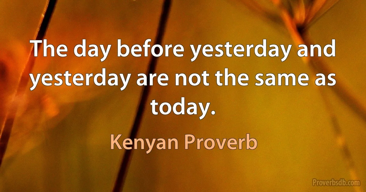 The day before yesterday and yesterday are not the same as today. (Kenyan Proverb)