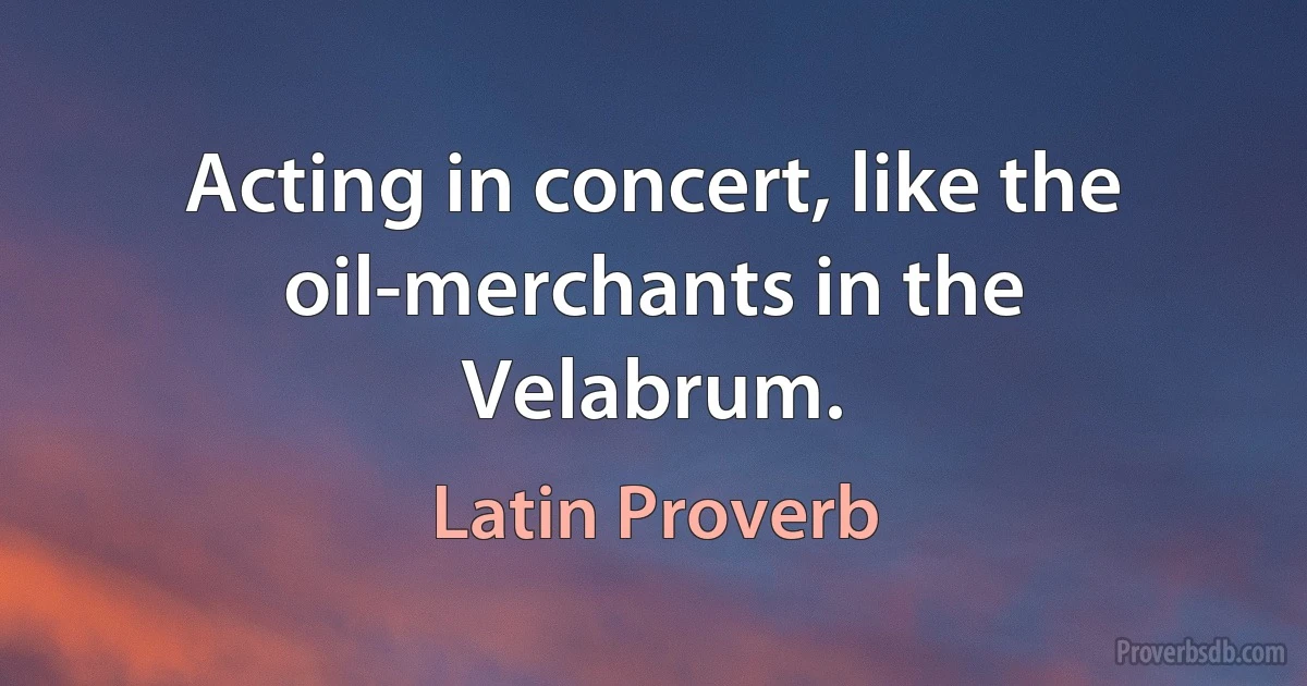 Acting in concert, like the oil-merchants in the Velabrum. (Latin Proverb)