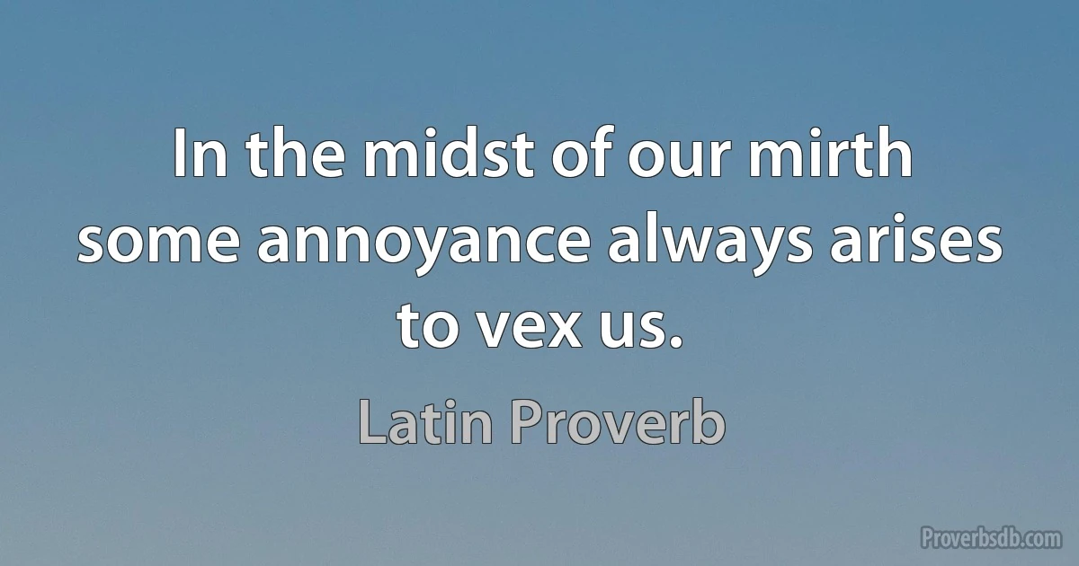 In the midst of our mirth some annoyance always arises to vex us. (Latin Proverb)