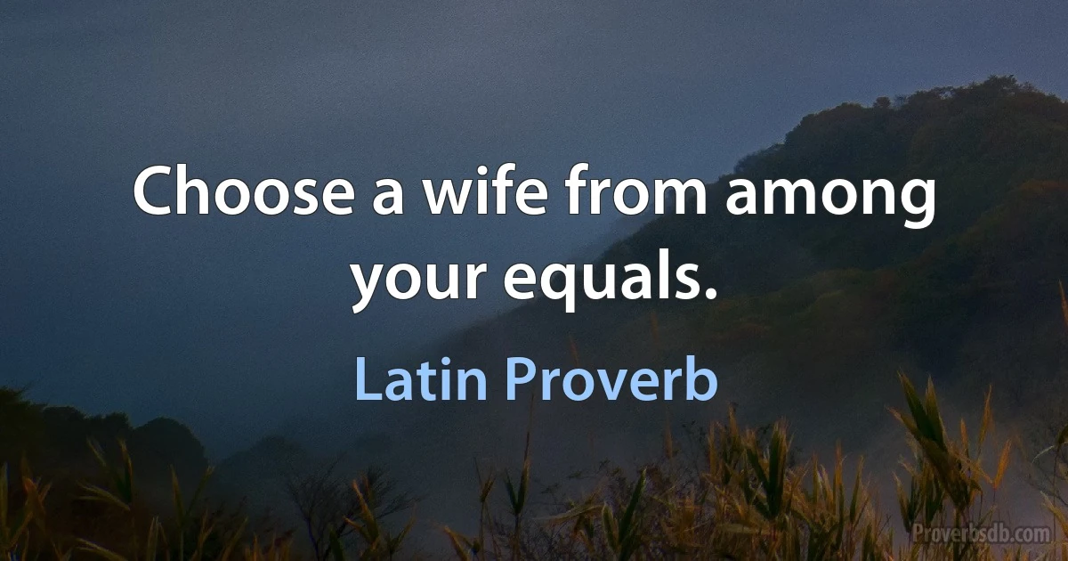 Choose a wife from among your equals. (Latin Proverb)