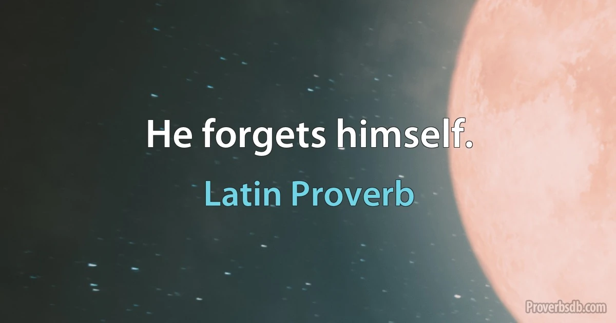 He forgets himself. (Latin Proverb)