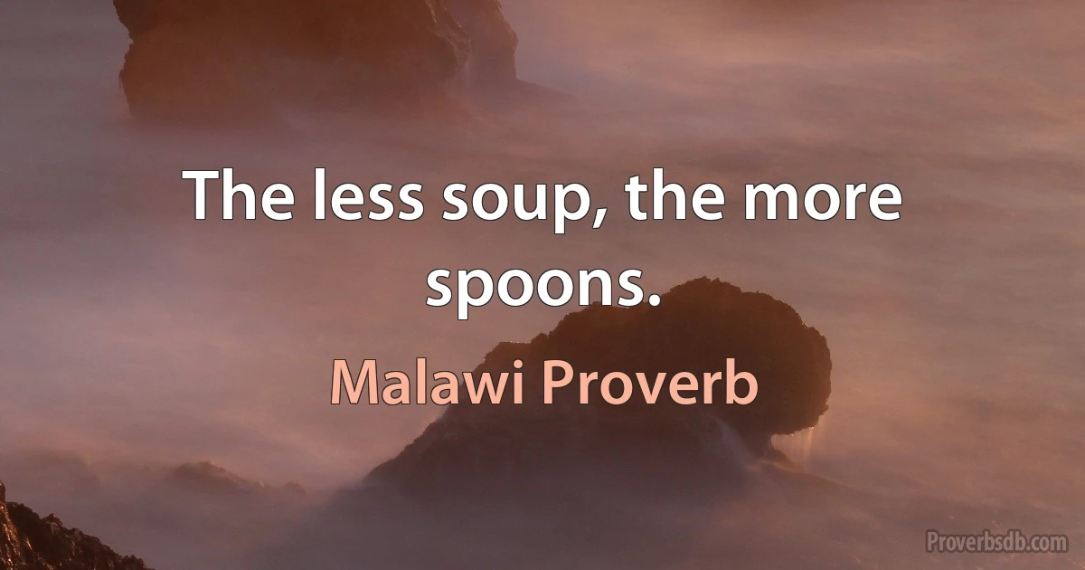 The less soup, the more spoons. (Malawi Proverb)