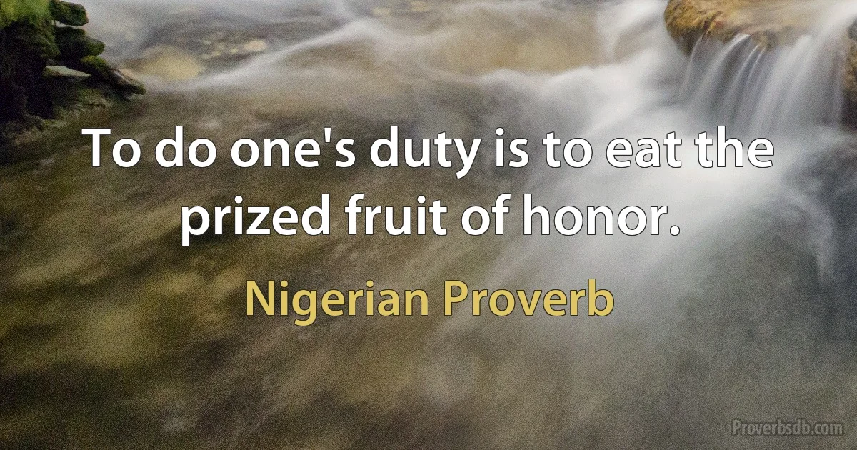 To do one's duty is to eat the prized fruit of honor. (Nigerian Proverb)