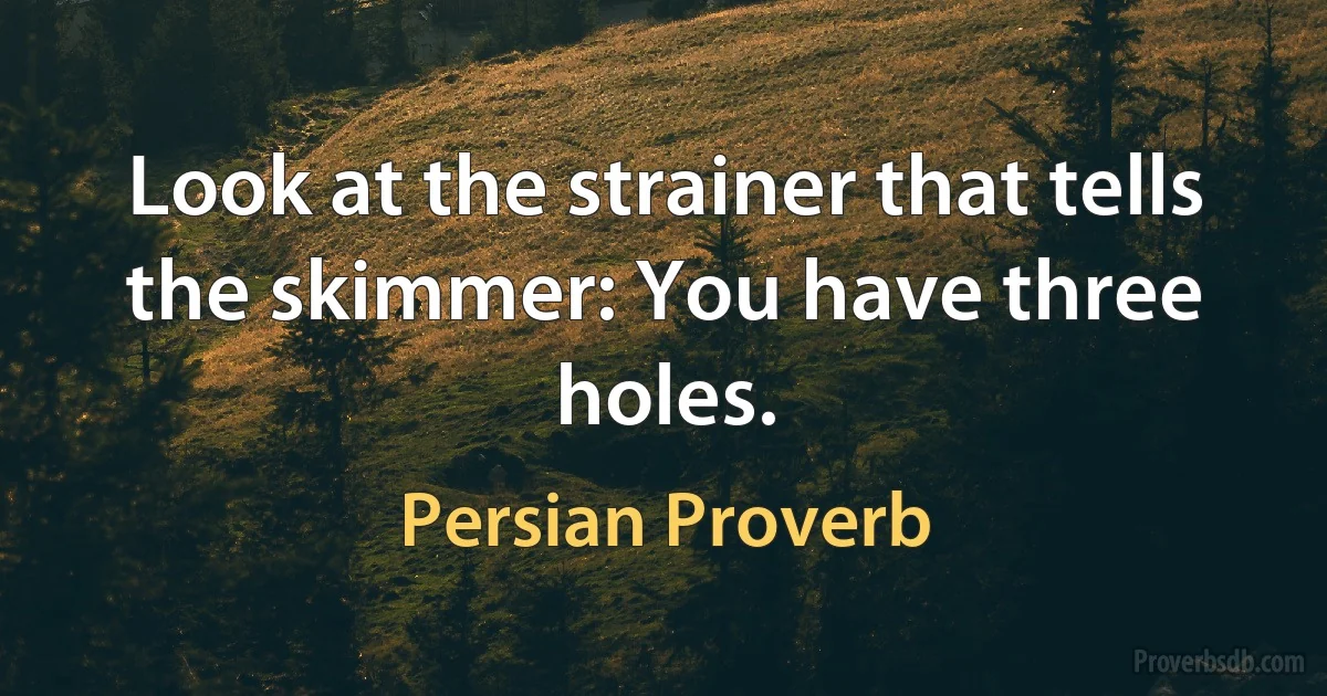 Look at the strainer that tells the skimmer: You have three holes. (Persian Proverb)