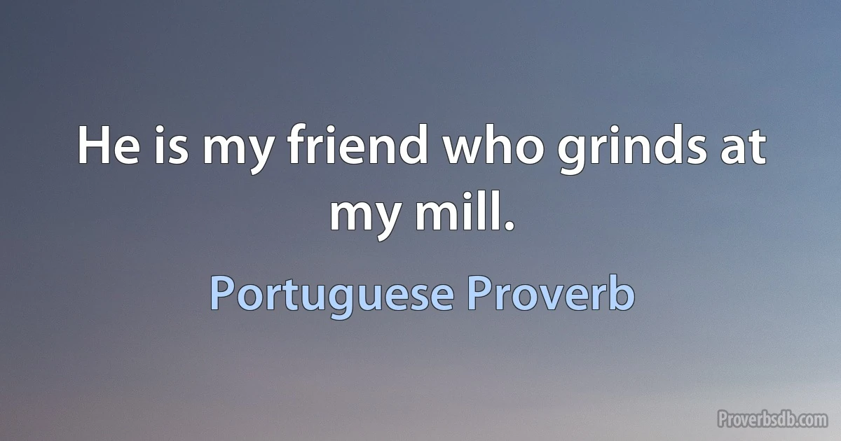 He is my friend who grinds at my mill. (Portuguese Proverb)