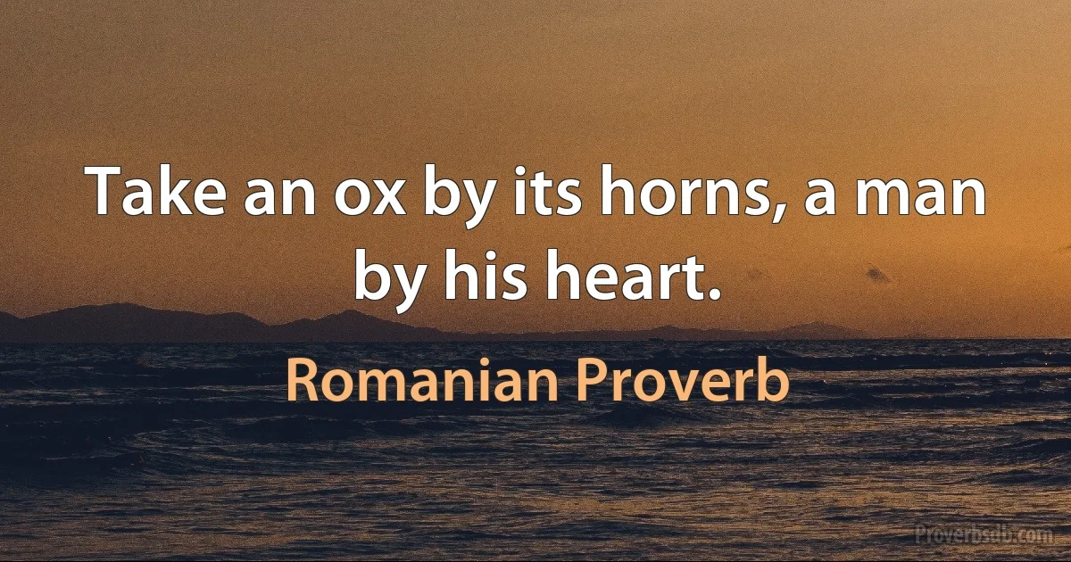 Take an ox by its horns, a man by his heart. (Romanian Proverb)