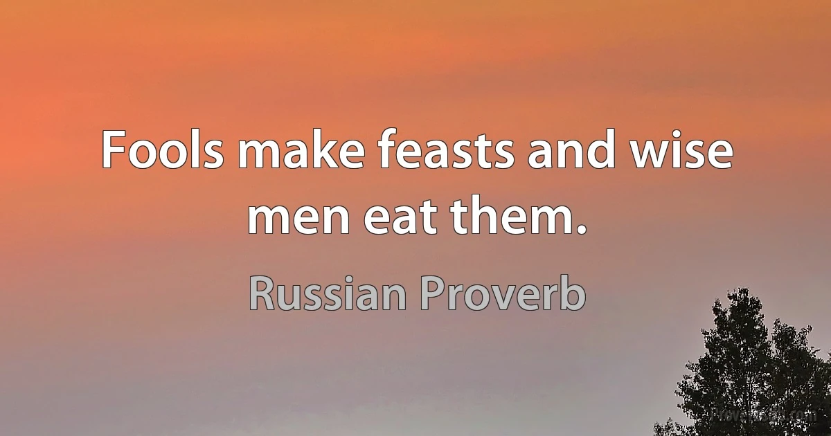 Fools make feasts and wise men eat them. (Russian Proverb)