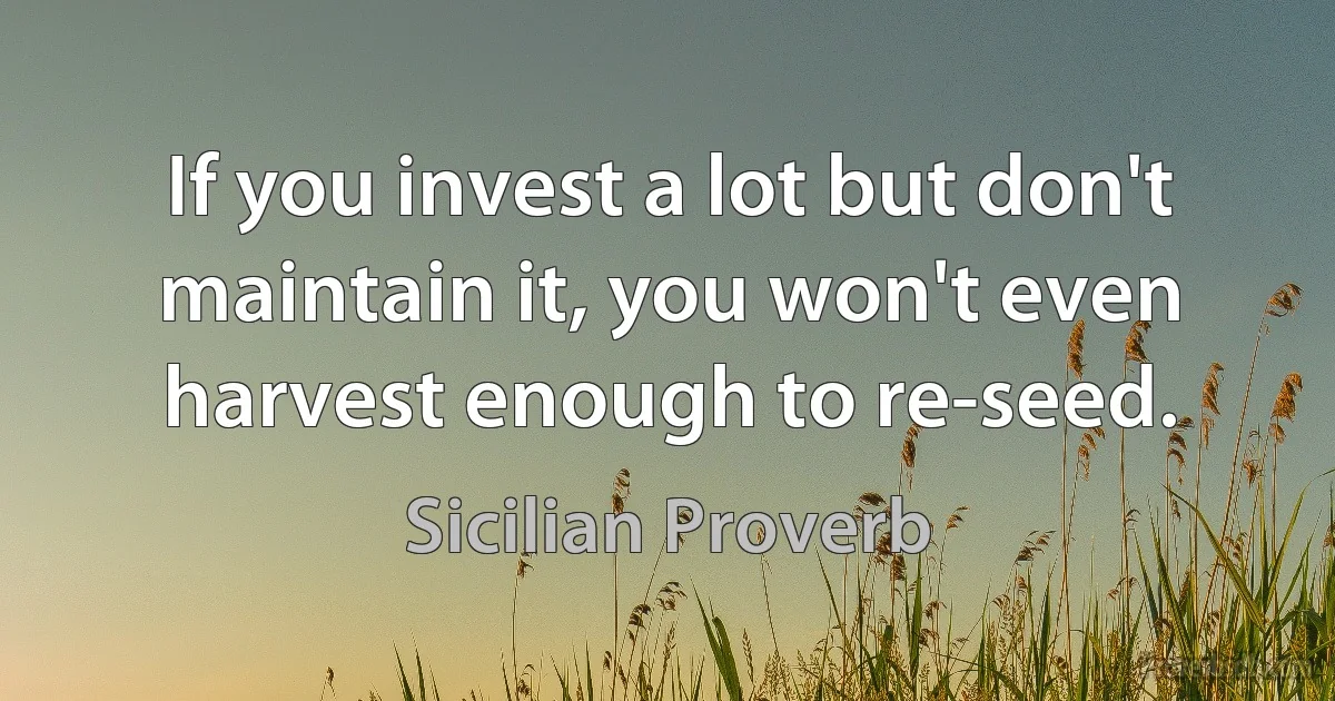 If you invest a lot but don't maintain it, you won't even harvest enough to re-seed. (Sicilian Proverb)