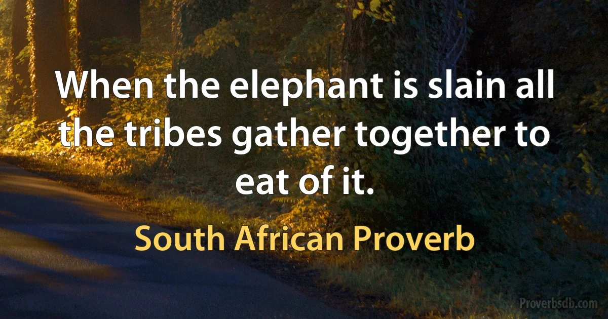 When the elephant is slain all the tribes gather together to eat of it. (South African Proverb)