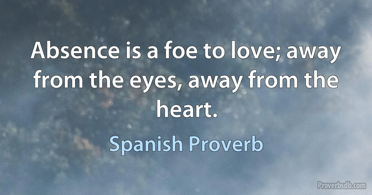 Absence is a foe to love; away from the eyes, away from the heart. (Spanish Proverb)