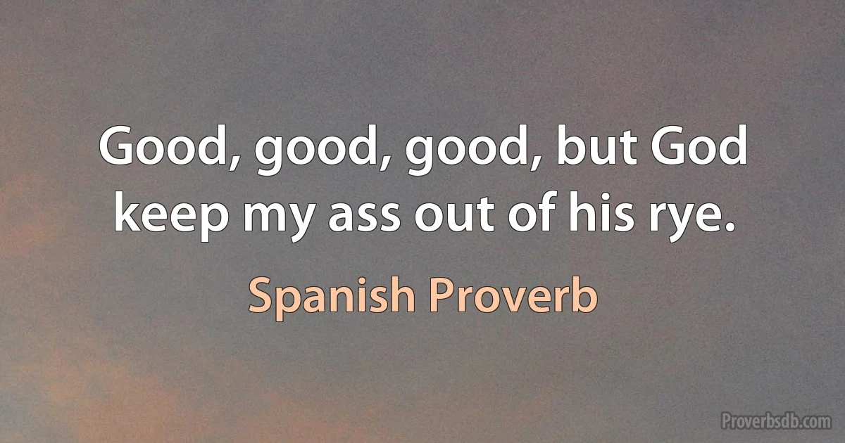 Good, good, good, but God keep my ass out of his rye. (Spanish Proverb)